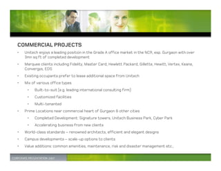 COMMERCIAL PROJECTS
•   Unitech enjoys a leading position in the Grade A office market in the NCR, esp. Gurgaon with over
    3mn sq ft of completed development
•   Marquee clients including Fidelity, Master Card, Hewlett Packard, Gillette, Hewitt, Vertex, Keane,
    Convergys, EDS
•   Existing occupants prefer to lease additional space from Unitech
•   Mix of various office types
     •   Built-to-suit (e.g. leading international consulting firm)
     •   Customized facilities
     •   Multi-tenanted
•   Prime Locations near commercial heart of Gurgaon & other cities
     •   Completed Development: Signature towers, Unitech Business Park, Cyber Park
     •   Accelerating business from new clients
•   World-class standards – renowned architects, efficient and elegant designs
•   Campus developments – scale-up options to clients
•   Value additions: common amenities, maintenance, risk and disaster management etc.,
 
