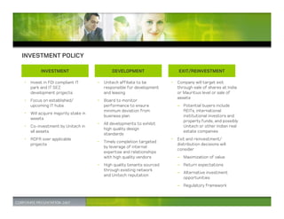 INVESTMENT POLICY

        INVESTMENT                        DEVELOPMENT                   EXIT/REINVESTMENT

• Invest in FDI compliant IT       • Unitech affiliate to be        • Company will target exit
  park and IT SEZ                    responsible for development      through sale of shares at India
  development projects               and leasing                      or Mauritius level or sale of
                                                                      assets
• Focus on established/            • Board to monitor
  upcoming IT hubs                   performance to ensure             – Potential buyers include
                                     minimum deviation from              REITs, international
• Will acquire majority stake in
                                     business plan                       institutional investors and
  assets
                                                                         property funds, and possibly
                                   • All developments to exhibit
• Co-investment by Unitech in                                            Unitech or other Indian real
                                     high quality design
  all assets                                                             estate companies
                                     standards
• ROFR over applicable                                              • Exit and reinvestment/
                                   • Timely completion targeted
  projects                                                            distribution decisions will
                                     by leverage of internal
                                                                      consider
                                     expertise and relationships
                                     with high quality vendors         – Maximization of value
                                   • High quality tenants sourced      – Return expectations
                                     through existing network
                                                                       – Alternative investment
                                     and Unitech reputation
                                                                         opportunities
                                                                       – Regulatory framework
 