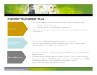 INVESTMENT MANAGEMENT TERMS
                       •   The company will have an initial offering period of 8 years. The life may be extended by
                             •     A majority vote of the Board or
                             •     Special resolution of the shareholders (75% majority)
Company Term
                       •   The renewal period may be 1-3 years and the Company’s operating shall not extend
                           beyond year 12




                       •   The net returns made by the Company will be available for reinvestment
Re-investment and
Distribution           •   The Board will determine the dividend/distribution policy and will consider making
                           distributions after the first 3 years of the Company’s life




                       •   The Company will invest as a majority shareholder but shall not invest in excess of 74% of the
                           equity in any project

Corporate Governance   •   Unitech will maintain a minimum 26% equity stake in any project in which Company is invested
                       •   The Company will have a Right of First Refusal for all Unitech qualifying IT Park and IT SEZ
                           development projects with a minimum expected built up area of 1 mn sq. ft.
                       •   Majority of the board of directors will be independent
 