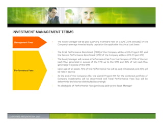 INVESTMENT MANAGEMENT TERMS

Management Fees    •   The Asset Manager will be paid quarterly in arrears fees of 0.50% (2.0% annually) of the
                       Company’s average invested equity capital on the applicable historical cost basis


                   •   The First Performance Benchmark (FPB) of the Company will be a 10% Project IRR and
                       the Second Performance Benchmark (SPB) of the Company will be a 20% Project IRR
                   •   The Asset Manager will receive a Performance Fee from the Company of 20% of the net
                       cash flow generated in excess of the FPB up to the SPB and 30% of net cash flow
                       generated in excess of the SPB
                   •   Upon sale of an asset, 75% of the Performance Fee will be paid immediately and 25% will
Performance Fees
                       be held in escrow
                   •   At the end of the Company’s life, the overall Project IRR for the combined portfolio of
                       Company investments will be determined and Total Performance Fees Due will be
                       determined and escrow distributed accordingly
                   •   No clawbacks of Performance Fees previously paid to the Asset Manager
 