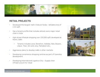 RETAIL PROJECTS
•   Developed the largest mall in India at Noida – lettable area of
    1 mn sqft

•   Has a tenant profile that includes almost every major retail
    chain in India

•   High street lifestyle shopping over 220,000 sqft developed at
    Rohini, Delhi

     •   Tenants includes Levis, Benetton, Addidas, Nike, Bossini,
         Liliput, Titan, Gini and Jony, Pantaloon etc.,

•   Aggressive plans to develop malls in other markets

•   Developing convenience shopping centres as part of township
    development.

•   Developing International Logistics City – Supply chain
    infrastructure for retail
 