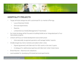 HOSPITALITY PROJECTS
•   Target all hotel categories with customized fit-to-market offerings:
     •   Luxury Business Hotels
     •   Serviced Apartments
     •   Resorts
     •   Limited Service Hotels (Management/ Franchisee)
•   Our hotel strategy will be focused on building hotels as an integrated part of our
    real estate projects
•   Unitech will focus on hotel development and construction
     •   Internationally recognized operators will manage hotels/ resorts
•   Initially target key metro markets and select other cities
     •   Signed agreement with Marriott for 832 rooms in the next 3 years
     •   In dialogue for additional properties with Marriott/ other hotel chains
•   Brand Neutral – Maximize exit valuations
•   Land available for developing 28 hotels/serviced apartments
 