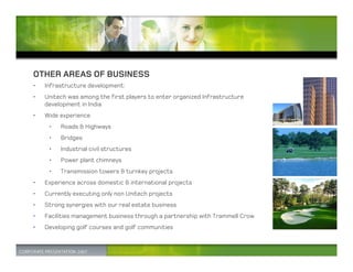 OTHER AREAS OF BUSINESS
•   Infrastructure development:
•   Unitech was among the first players to enter organized Infrastructure
    development in India
•   Wide experience
     •   Roads & Highways
     •   Bridges
     •   Industrial civil structures
     •   Power plant chimneys
     •   Transmission towers & turnkey projects
•   Experience across domestic & international projects
•   Currently executing only non Unitech projects
•   Strong synergies with our real estate business
•   Facilities management business through a partnership with Trammell Crow
•   Developing golf courses and golf communities
 
