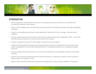 STRENGTHS
•   Scale of operation and experience in execution of large projects better positions us to identify and
    successfully implement new projects

•   Ability of the management to identify and procure land parcels in strategic locations with high profitability
    prospects

•   Unitech is an established brand and is associated with a high level of trust amongst customers and
    suppliers.

•   Unitech was bestowed upon the title of Super Brand by Super Brand India in September 2004 – one of the
    only 100 business brands to be conferred such title in the country

•   Unitech’s projects are known for their design, construction and innovation

•   Unitech has well qualified and experienced employee base and proven management team. Attracts high
    caliber management and technical professionals due to its leadership position and progressive people
    practices

•   Unitech’s experience and expertise in the construction business can be leveraged to build its real estate
    business

•   Unitech’s good working relationships with financial institutions, enhances its ability to raise funding for
    large projects at competitive rates

•   Ability to work and effectively liaise with government agencies to ensure timely completion of projects
 
