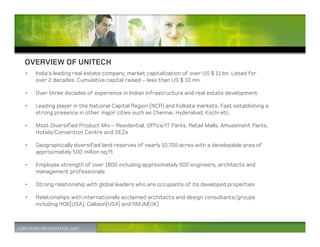 OVERVIEW OF UNITECH
•   India’s leading real estate company; market capitalization of over US $ 11 bn. Listed for
    over 2 decades. Cumulative capital raised – less than US $ 10 mn.

•   Over three decades of experience in Indian Infrastructure and real estate development

•   Leading player in the National Capital Region (NCR) and Kolkata markets. Fast establishing a
    strong presence in other major cities such as Chennai, Hyderabad, Kochi etc.

•   Most Diversified Product Mix – Residential, Office/IT Parks, Retail Malls, Amusement Parks,
    Hotels/Convention Centre and SEZs

•   Geographically diversified land reserves of nearly 10,700 acres with a developable area of
    approximately 500 million sq.ft

•   Employee strength of over 1800 including approximately 600 engineers, architects and
    management professionals

•   Strong relationship with global leaders who are occupants of its developed properties

•   Relationships with internationally acclaimed architects and design consultants/groups
    including HOK(USA), Callison(USA) and RMJM(UK).
 
