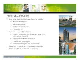 RESIDENTIAL PROJECTS
•   Diverse portfolio of residential products across India
     •   Apartment Complexes
     •   Villa Developments
     •   Golf Course Communities
     •   Developed Plots
•   “Unitech” - a trusted brand name
     •   Superior designs and benchmarking of projects to
         International Standards
     •   High level of customer satisfaction
     •   “Superbrand” title in 2004
     •   Premium over neighbouring developments
•   Leadership in new markets – Kolkata a prime example
•   Focus on middle & upper middle income group
 