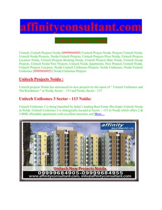affinityconsultant.com
                           Unitech Projects Noida

Unitech, Unitech Projects Noida ||09999684905|| Unitech Project Noida, Projects Unitech Noida,
Unitech Noida Projects, Noida Unitech Projects, Unitech Projects Price Noida, Unitech Projects
Location Noida, Unitech Projects Booking Noida, Unitech Projects Rate Noida, Unitech Group
Projects, Unitech Noida New Projects, Unitech Noida Apartments, New Projects Unitech Noida,
Unitech Projects Location, Noida Unitech Unihomes Projects, Noida Unihomes, Noida Unitech
Unihomes ||09999684955|| Noida Unihomes Projects

Unitech Projects Noida :
Unitech projects Noida has announced its new projects by the name of “ Unitech Unihomes and
The Residences ” in Noida, Sector – 113 and Noida, Sector - 117.

Unitech Unihomes 3 Sector - 113 Noida:
Unitech Unihomes 3 is being launched by India’s leading Real Estate Developer Unitech Group
in Noida. Unitech Unihomes 3 is strategically located at Sector – 113 in Noida which offers 2 &
3 BHK affordable apartments with excellent amenities and More....
 
