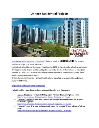 Unitech Residential Projects




http://www.unitech.investors-clinic.com/ : Keep in touch at 9810186936 For unitech
Residential Projects or unitech Builders
India's leading Real Estate Developer, Established in 1972, Unitech is today a leading real estate
developer in India. Known for the quality of its products, it is the first developer to have been
certified ISO 9001:2000 in North India and offers the residential, commercial/IT parks, retail,
hotels, amusement parks projects.
Unitech Residential Projects: - Unitech builders have launched new residential projects at
Gurgaon and Noida.

http://www.unitech.investors-clinic.com/

Unitech builders have launched new residential projects at Gurgaon:--

       Espace Premiere: For detail of the project “Espace Premiere” please visit: -
       http://www.investors-clinic.com/show-Espace-Premiere-151-1.html
       Unitech Exquisite: Please visit this link location for the detail about the project
       “Unitech Exquisite”
       http://www.investors-clinic.com/show-Unitech-Exquisite-131-1.html
       Unitech Fresco: If u want to have detail about the project “Unitech Fresco” please
       visit:-
       http://www.investors-clinic.com/show-Unitech-Fresco-130-1.html
 