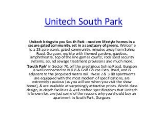 Unitech South Park
Unitech brings to you South Park - modern lifestyle homes in a
secure gated community, set in a sanctuary of greens. Welcome
to a 25 acre scenic gated community, minutes away from Sohna
Road, Gurgaon, replete with themed gardens, gazebos,
amphitheatre, top of the line games courts’, rock solid security
systems, sound sewage treatment provisions and much more.
‘South Park’ in Sector 70, off the prestigious Sohna Road, Gurgaon
is well connected to N.H.8 & Golf Course Extn. Road, and is
adjacent to the proposed metro rail. These 2 & 3 BR apartments
are equipped with the most modern of specifications, are
extremely spacious (as you will see when you visit the show
home), & are available at surprisingly attractive prices. World-class
design, in-depth facilities & well crafted specifications that Unitech
is known for, are just some of the reasons why you should buy an
apartment in South Park, Gurgaon.

 