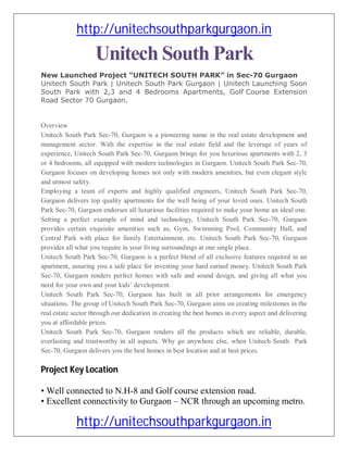 http://unitechsouthparkgurgaon.in
                    Unitech South Park
New Launched Project “UNITECH SOUTH PARK” in Sec-70 Gurgaon
Unitech South Park | Unitech South Park Gurgaon | Unitech Launching Soon
South Park with 2,3 and 4 Bedrooms Apartments, Golf Course Extension
Road Sector 70 Gurgaon.


Overview
Unitech South Park Sec-70, Gurgaon is a pioneering name in the real estate development and
management sector. With the expertise in the real estate field and the leverage of years of
experience, Unitech South Park Sec-70, Gurgaon brings for you luxurious apartments with 2, 3
or 4 bedrooms, all equipped with modern technologies in Gurgaon. Unitech South Park Sec-70,
Gurgaon focuses on developing homes not only with modern amenities, but even elegant style
and utmost safety.
Employing a team of experts and highly qualified engineers, Unitech South Park Sec-70,
Gurgaon delivers top quality apartments for the well being of your loved ones. Unitech South
Park Sec-70, Gurgaon endorses all luxurious facilities required to make your home an ideal one.
Setting a perfect example of mind and technology, Unitech South Park Sec-70, Gurgaon
provides certain exquisite amenities such as, Gym, Swimming Pool, Community Hall, and
Central Park with place for family Entertainment, etc. Unitech South Park Sec-70, Gurgaon
provides all what you require in your living surroundings at one single place.
Unitech South Park Sec-70, Gurgaon is a perfect blend of all exclusive features required in an
apartment, assuring you a safe place for investing your hard earned money. Unitech South Park
Sec-70, Gurgaon renders perfect homes with safe and sound design, and giving all what you
need for your own and your kids’ development.
Unitech South Park Sec-70, Gurgaon has built in all prior arrangements for emergency
situations. The group of Unitech South Park Sec-70, Gurgaon aims on creating milestones in the
real estate sector through our dedication in creating the best homes in every aspect and delivering
you at affordable prices.
Unitech South Park Sec-70, Gurgaon renders all the products which are reliable, durable,
everlasting and trustworthy in all aspects. Why go anywhere else, when Unitech South Park
Sec-70, Gurgaon delivers you the best homes in best location and at best prices.

Project Key Location

• Well connected to N.H-8 and Golf course extension road.
• Excellent connectivity to Gurgaon – NCR through an upcoming metro.

             http://unitechsouthparkgurgaon.in
 