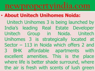 newpropertyindia.com
• About Unitech Unihomes Noida:
   Unitech Unihomes 3 is being launched by
  India’s leading Real Estate Developer
  Unitech Group in Noida. Unitech
  Unihomes 3 is strategically located at
  Sector – 113 in Noida which offers 2 and
  3 BHK affordable apartments with
  excellent amenities. This is the place
  where life is better shade surround, where
  the air is fresh with scents of lush green
 