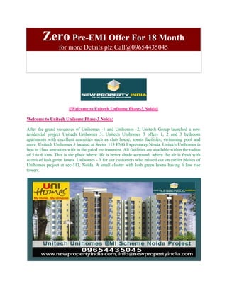 Zero Pre-EMI Offer For 18 Month
                  for more Details plz Call@09654435045




                        ||Welcome to Unitech Unihome Phase-3 Noida||

Welcome to Unitech Unihome Phase-3 Noida:

After the grand successes of Unihomes -1 and Unihomes -2, Unitech Group launched a new
residential project Unitech Unihomes 3. Unitech Unihomes 3 offers 1, 2 and 3 bedroom
apartments with excellent amenities such as club house, sports facilities, swimming pool and
more. Unitech Unihomes 3 located at Sector 113 FNG Expressway Noida. Unitech Unihomes is
best in class amenities with in the gated environment. All facilities are available within the radius
of 5 to 6 kms. This is the place where life is better shade surround, where the air is fresh with
scents of lush green lawns. Unihomes - 3 for our customers who missed out on earlier phases of
Unihomes project at sec-113, Noida. A small cluster with lush green lawns having 6 low rise
towers.
 