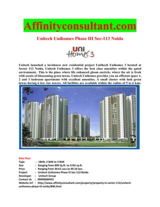 Affinityconsultant.com
              Unitech Unihomes Phase III Sec-113 Noida




Unitech launched a lavishness new residential project Unithech Unihomes 3 located at
Sector 113 Noida. Unitech Unihomes 3 offers the best class amenities within the gated
environment. This is the place where life enhanced gloom encircle, where the air is fresh
with scents of blossoming green lawns. Unitech Unihomes provides you an efficient space 1,
2 and 3 bedroom apartments with excellent amenities. A small cluster with lush green
lawns having 6 low rise towers. All facilities are available within the radius of 5 to 6 kms.




Rate Plan:
Type         : 1BHK, 2 BHK to 3 BHK
Size        : Ranging from 899 Sq.ft. to 1192 sq.ft.
Price       : Ranging from 39.61 Lacs to 49.10 lacs
Project     : Unitech Unihomes Phase III Sec-113 Noida
Developer : Unitech Group
Contact Us : 09999684955
Website Url : http://www.affinityconsultant.com/property/property-in-sector-113/unitech-
unihomes-phase-III-noida/840.html
 