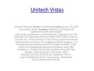 Unitech Vistas
Unitech Presents Vistas in premium location Sector 70, Golf
Course Extn Road, Gurgaon offering 2/3/4 bedroom
Apartments with fully loaded
club, parks, gymnasium, swimming pool, jogging tracs, kids
playing area, adjoining extensive green area, state of the art
security etc. Unitech Vistas is one of the popular residential
developments in Sector-70, neighborhood of Gurgaon. It is
among the completed projects of Unitech Limited. It has
lavish yet thoughtfully designed 39 Blocks and 1196
residences. Project has various modern amenities like
Garden, Swimming Pool, Play Area, 24Hr
Backup, Security, Club House, Cafeteria, Tennis
Court, Badminton Court, Gymnasium, Basket Ball
Court, Community Hall etc.
 