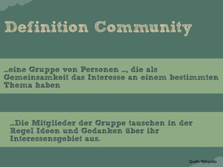 Definition Community

...eine Gruppe von Personen ..., die als
Gemeinsamkeit das Interesse an einem bestimmten
Thema haben



 ...Die Mitglieder der Gruppe tauschen in der
 Regel Ideen und Gedanken über ihr
 Interessensgebiet aus.

                                            Quelle: Wikipedia
 