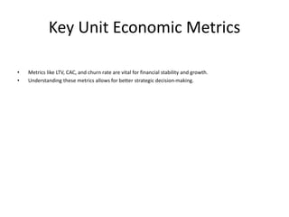 Key Unit Economic Metrics
• Metrics like LTV, CAC, and churn rate are vital for financial stability and growth.
• Understanding these metrics allows for better strategic decision-making.
 