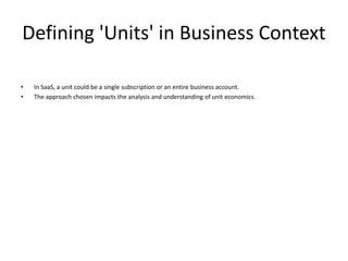 Defining 'Units' in Business Context
• In SaaS, a unit could be a single subscription or an entire business account.
• The approach chosen impacts the analysis and understanding of unit economics.
 