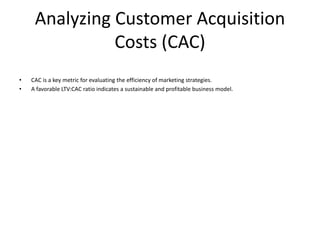 Analyzing Customer Acquisition
Costs (CAC)
• CAC is a key metric for evaluating the efficiency of marketing strategies.
• A favorable LTV:CAC ratio indicates a sustainable and profitable business model.
 