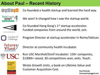 About Paul – Recent History
We won! It changed how I saw the startup world.
Co-founded Hong Kong’s 1st startup accelerator.
Funded companies from around the world, exit.
Run USC Marshall/Greif Incubator: 150+ companies,
$130M+ raised, 30 competitions won, exits. Teach.
Program Director at startup accelerator in Rome/Vatican.
Wrote Growth Units, a book on Lifetime Value and
Customer Acquisition Cost.
Co-founded a health startup and learned the hard way.
Director at community health incubator.
Paul Orlando
StartupsUnplugged.com
 