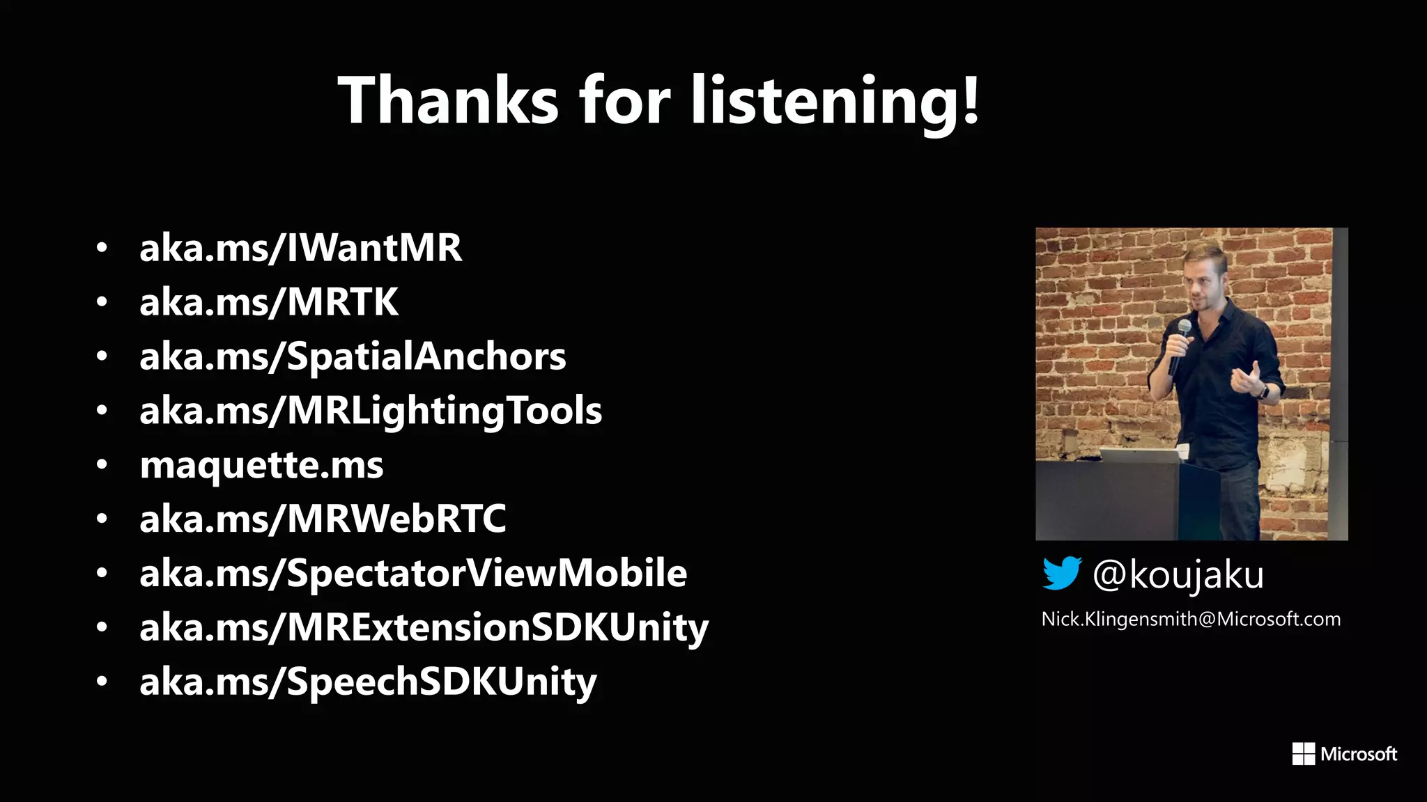 @koujaku
Nick.Klingensmith@Microsoft.com
• aka.ms/IWantMR
• aka.ms/MRTK
• aka.ms/SpatialAnchors
• aka.ms/MRLightingTools
• maquette.ms
• aka.ms/MRWebRTC
• aka.ms/SpectatorViewMobile
• aka.ms/MRExtensionSDKUnity
• aka.ms/SpeechSDKUnity
Thanks for listening!
 