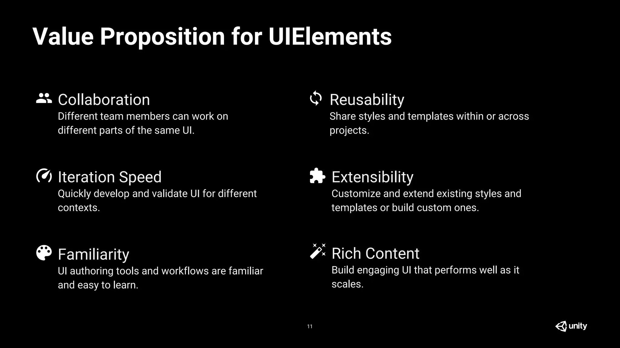 Quickly develop and validate UI for different
contexts.
Value Proposition for UIElements
11
Collaboration
Iteration Speed
Familiarity
Reusability
Extensibility
Different team members can work on
different parts of the same UI.
UI authoring tools and workflows are familiar
and easy to learn.
Share styles and templates within or across
projects.
Customize and extend existing styles and
templates or build custom ones.
Rich Content
Build engaging UI that performs well as it
scales.
 