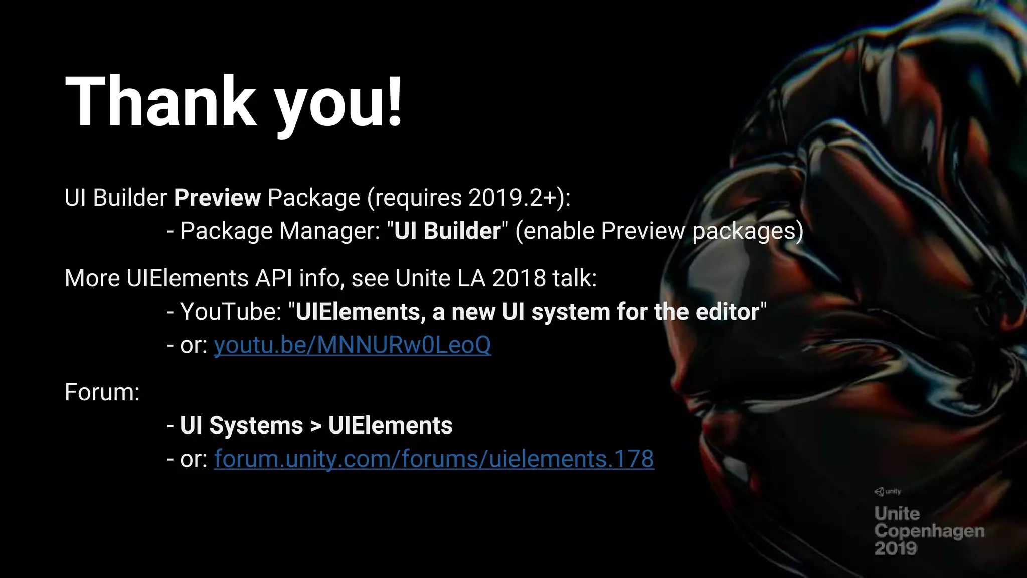 Thank you!
UI Builder Preview Package (requires 2019.2+):
- Package Manager: "UI Builder" (enable Preview packages)
More UIElements API info, see Unite LA 2018 talk:
- YouTube: "UIElements, a new UI system for the editor"
- or: youtu.be/MNNURw0LeoQ
Forum:
- UI Systems > UIElements
- or: forum.unity.com/forums/uielements.178
 