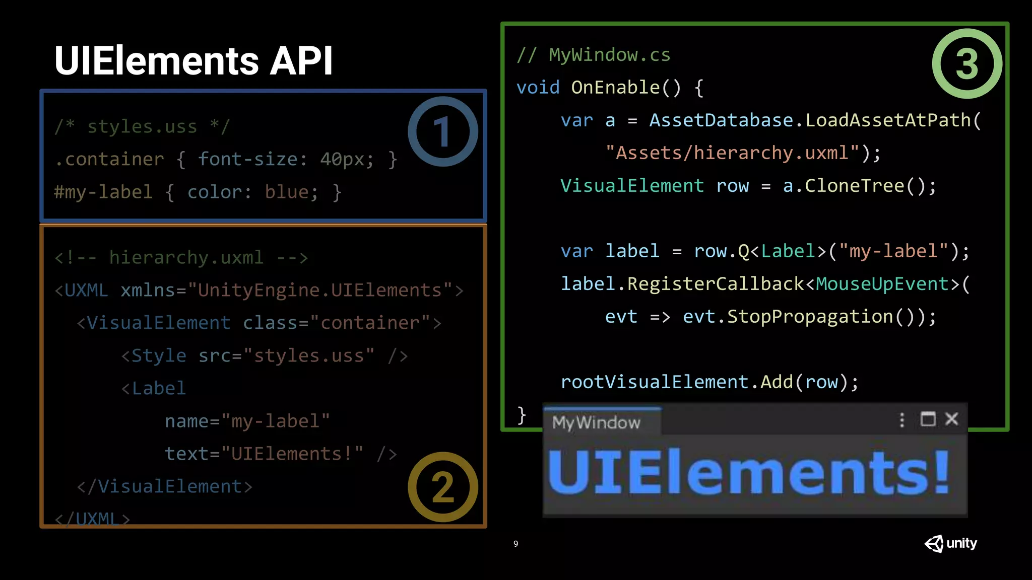 /* styles.uss */
.container { font-size: 40px; }
#my-label { color: blue; }
<!-- hierarchy.uxml -->
<UXML xmlns="UnityEngine.UIElements">
<VisualElement class="container">
<Style src="styles.uss" />
<Label
name="my-label"
text="UIElements!" />
</VisualElement>
</UXML>
// MyWindow.cs
void OnEnable() {
var a = AssetDatabase.LoadAssetAtPath(
"Assets/hierarchy.uxml");
VisualElement row = a.CloneTree();
var label = row.Q<Label>("my-label");
label.RegisterCallback<MouseUpEvent>(
evt => evt.StopPropagation());
rootVisualElement.Add(row);
}
UIElements API
9
1
2
3
 