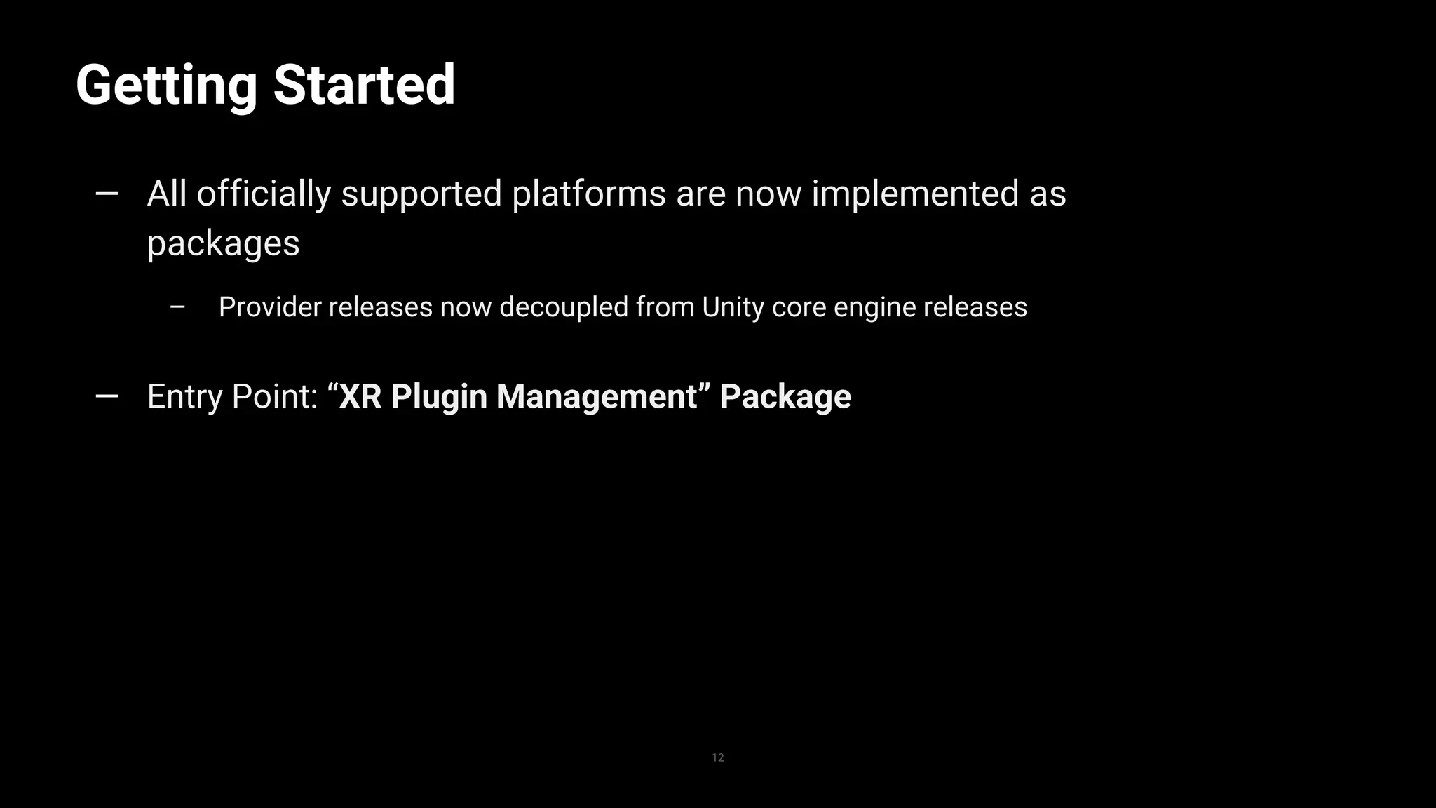 Getting Started
12
— All officially supported platforms are now implemented as
packages
– Provider releases now decoupled from Unity core engine releases
— Entry Point: “XR Plugin Management” Package
 