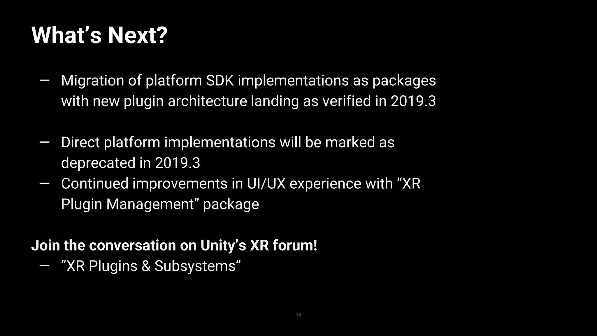 What’s Next?
14
— Migration of platform SDK implementations as packages
with new plugin architecture landing as verified in 2019.3
— Direct platform implementations will be marked as
deprecated in 2019.3
— Continued improvements in UI/UX experience with “XR
Plugin Management” package
Join the conversation on Unity’s XR forum!
— “XR Plugins & Subsystems”
 