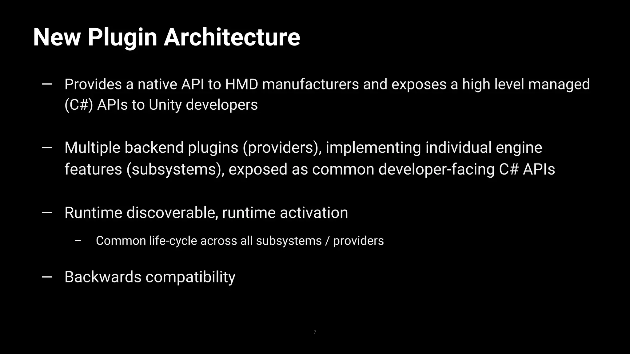 New Plugin Architecture
7
— Provides a native API to HMD manufacturers and exposes a high level managed
(C#) APIs to Unity developers
— Multiple backend plugins (providers), implementing individual engine
features (subsystems), exposed as common developer-facing C# APIs
— Runtime discoverable, runtime activation
– Common life-cycle across all subsystems / providers
— Backwards compatibility
 