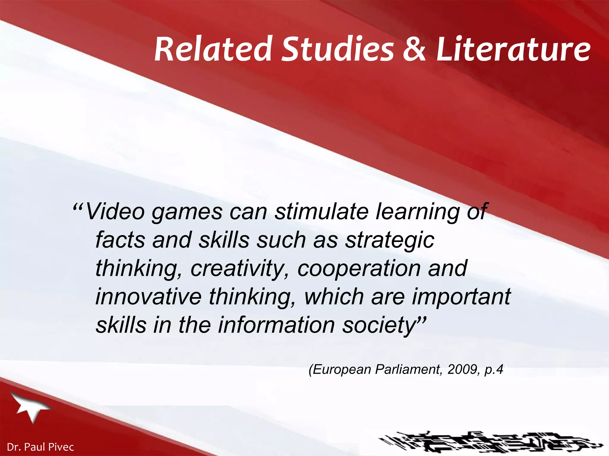 “ Video games can stimulate learning of facts and skills such as strategic thinking, creativity, cooperation and innovative thinking, which are important skills in the information society ”   (European Parliament, 2009, p.4 ). Related Studies & Literature 
