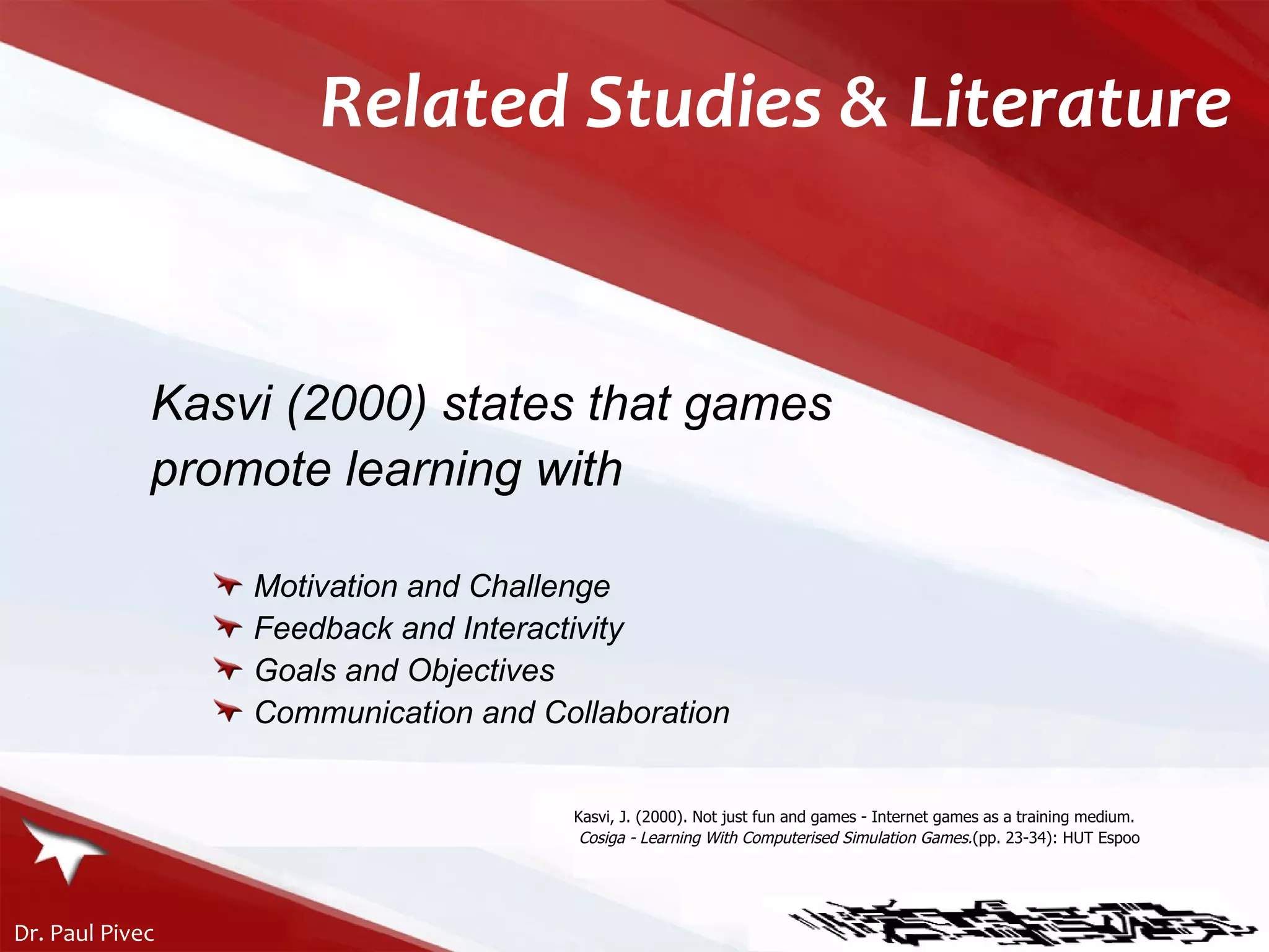 Kasvi (2000) states that games  promote learning with Motivation and Challenge Feedback and Interactivity Goals and Objectives Communication and Collaboration Kasvi, J. (2000). Not just fun and games - Internet games as a training medium.  Cosiga - Learning With Computerised Simulation Games. (pp. 23-34): HUT Espoo Related Studies & Literature 