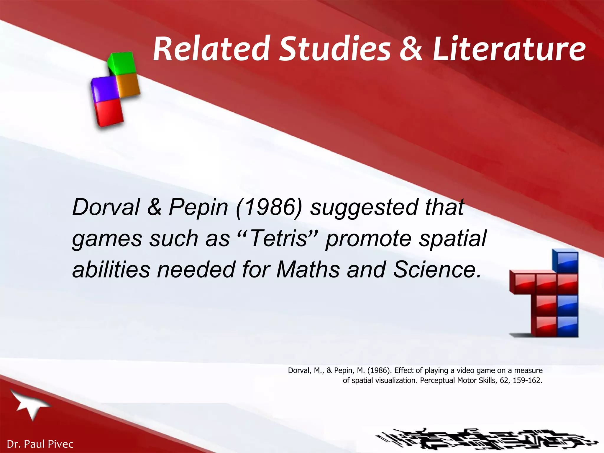 Related Studies & Literature Dorval & Pepin (1986) suggested that games such as  “ Tetris ”  promote spatial abilities needed for Maths and Science. Dorval, M., & Pepin, M. (1986). Effect of playing a video game on a measure of spatial visualization. Perceptual Motor Skills, 62, 159-162. 