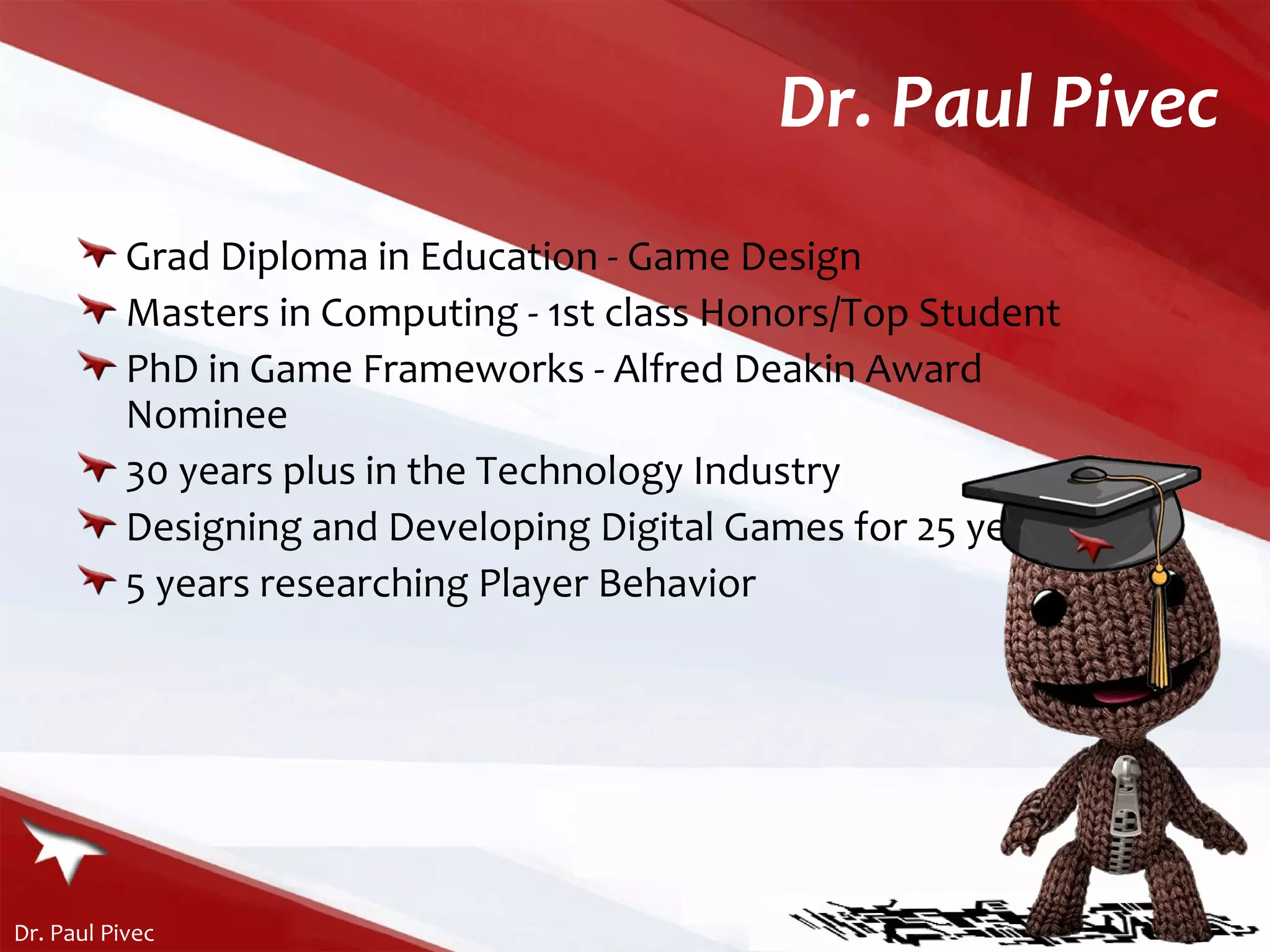 Dr. Paul Pivec Grad Diploma in Education - Game Design Masters in Computing - 1st class Honors/Top Student PhD in Game Frameworks - Alfred Deakin Award Nominee 30 years plus in the Technology Industry Designing and Developing Digital Games for 25 years 5 years researching Player Behavior 