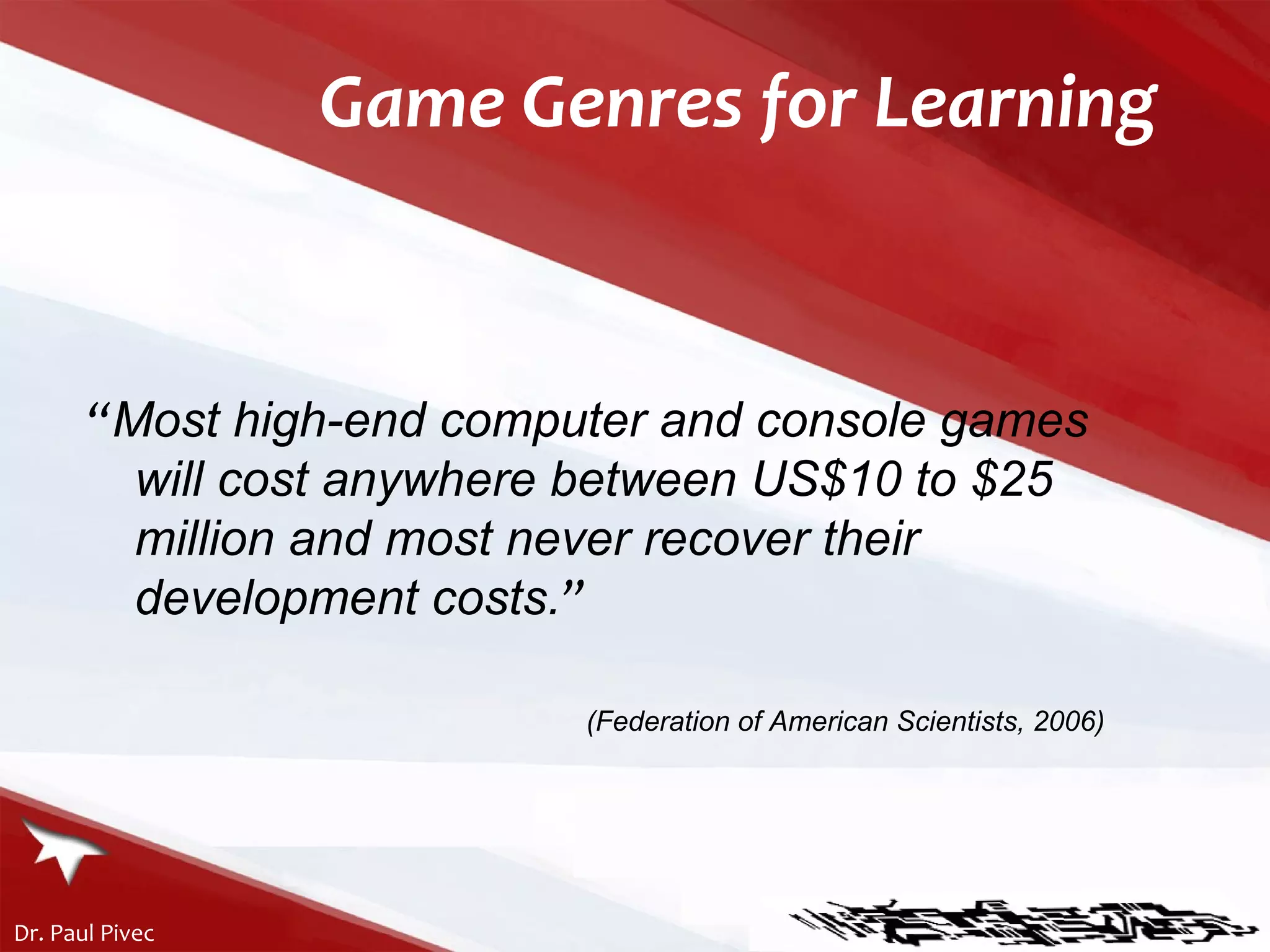 Game Genres for Learning “ Most high-end computer and console games will cost anywhere between US$10 to $25 million and most never recover their development costs . ” (Federation of American Scientists, 2006) 