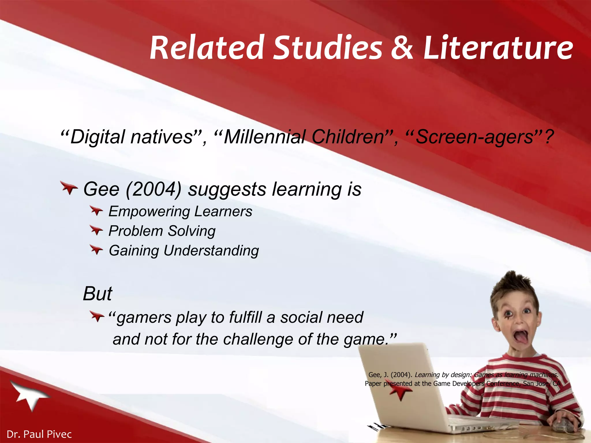 Related Studies & Literature “ Digital natives ” ,  “ Millennial Children ” ,  “ Screen-agers ” ? Gee (2004) suggests learning is Empowering Learners Problem Solving Gaining Understanding But  “ gamers play to fulfill a social need  and not for the challenge of the game . ” Gee, J. (2004).  Learning by design: Games as learning machines.   Paper presented at the Game Developers Conference, San Jose, CA 