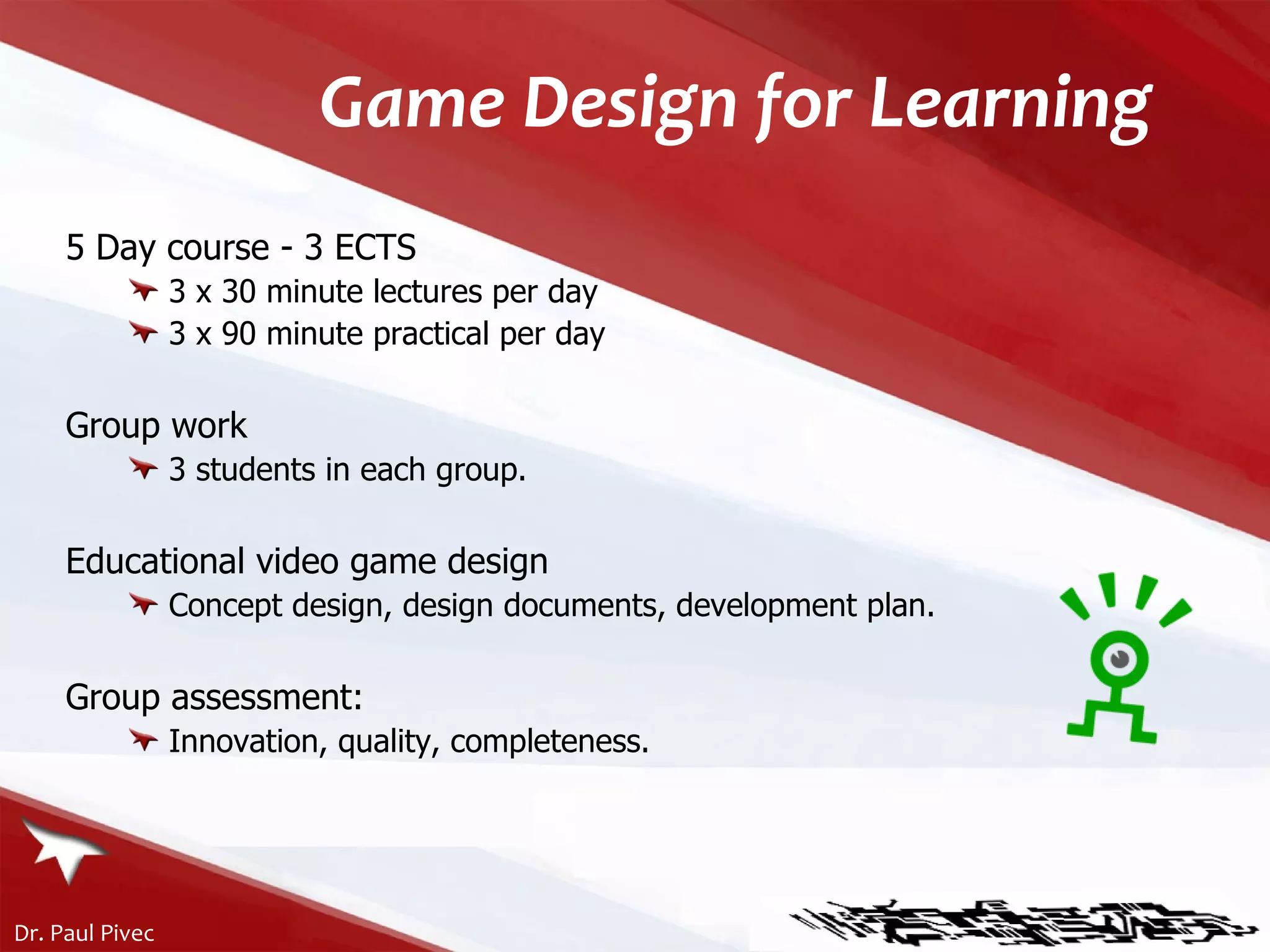 Game Design for Learning 5 Day course - 3 ECTS 3 x 30 minute lectures per day 3 x 90 minute practical per day Group work 3 students in each group. Educational video game design Concept design, design documents, development plan. Group assessment: Innovation, quality, completeness. 