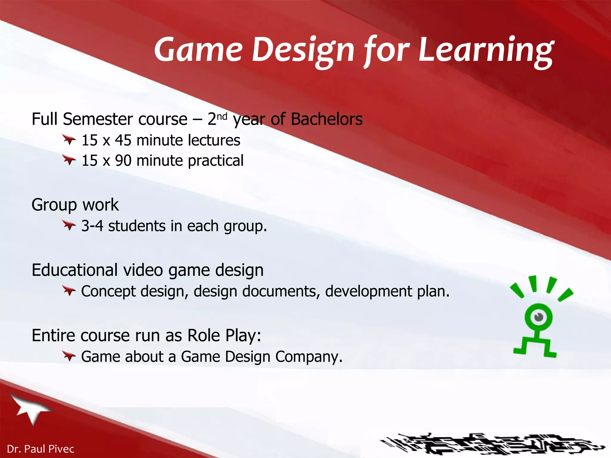 Game Design for Learning Full Semester course – 2 nd  year of Bachelors 15 x 45 minute lectures  15 x 90 minute practical Group work 3-4 students in each group. Educational video game design Concept design, design documents, development plan. Entire course run as Role Play: Game about a Game Design Company. 