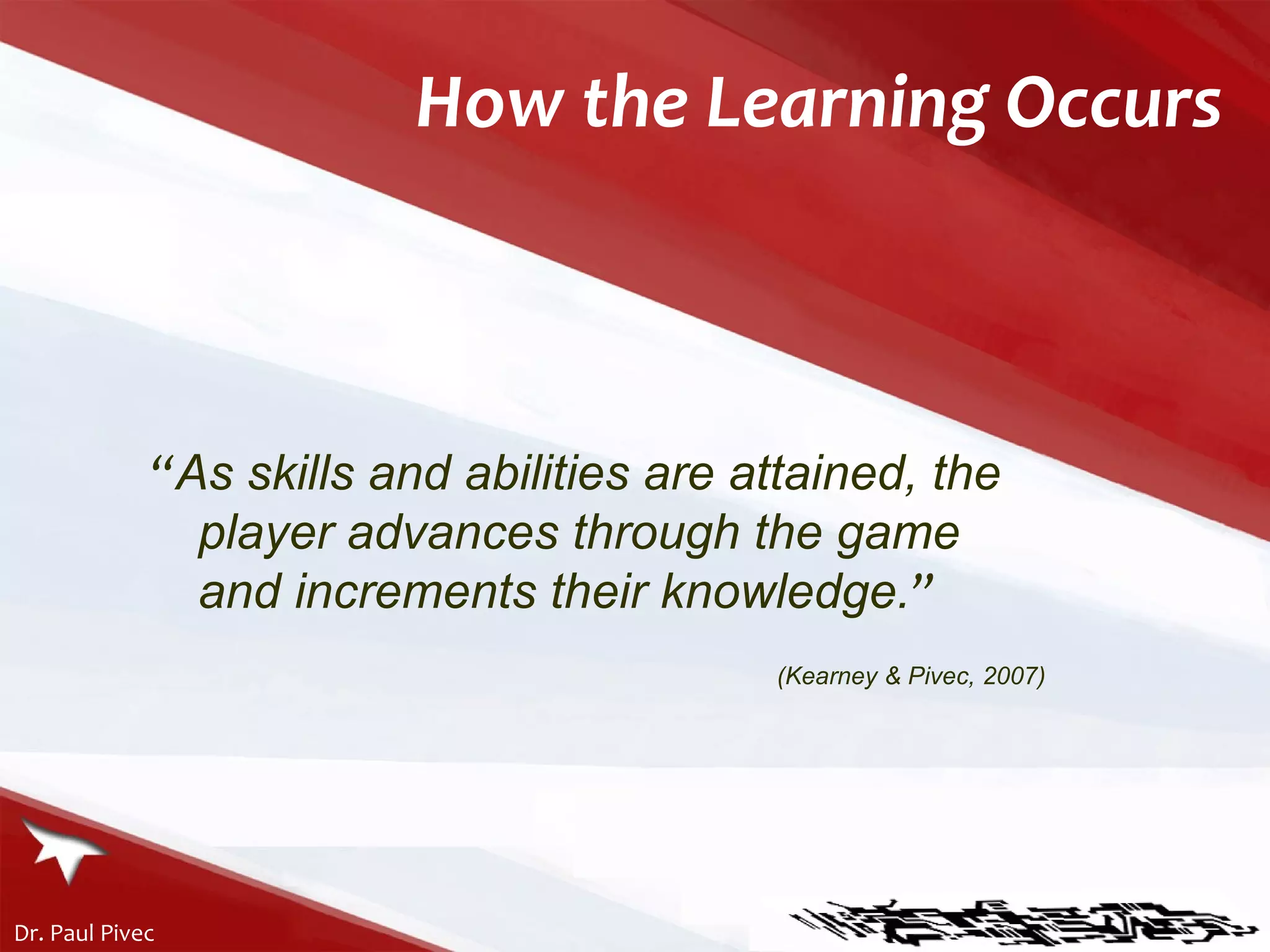 How the Learning Occurs “ As skills and abilities are attained, the player advances through the game and increments their knowledge. ” (Kearney & Pivec, 2007) 