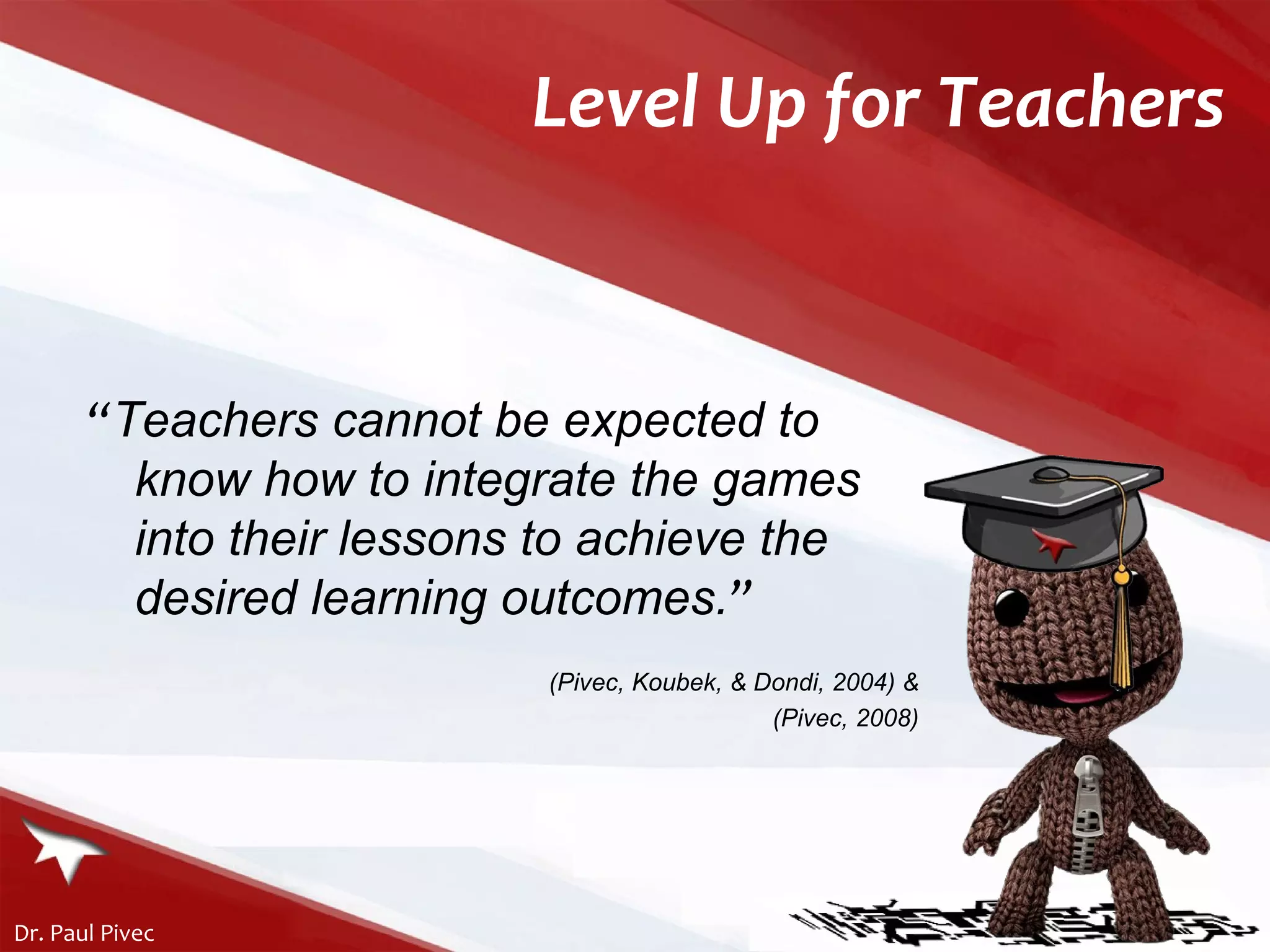“ Teachers cannot be expected to know how to integrate the games into their lessons to achieve the desired learning outcomes . ” ( Pivec, Koubek, & Dondi, 2004) & (Pivec, 2008) Level Up for Teachers 