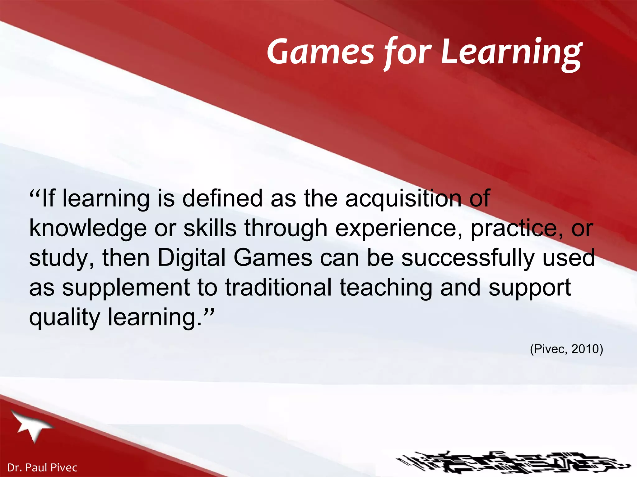 Games for Learning “ If learning is defined as the acquisition of knowledge or skills through experience, practice, or study, then Digital Games can be successfully used as supplement to traditional teaching and support quality learning. ” (Pivec, 2010) 