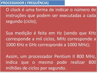 PROCESSADOR ( FREQUÊNCIA)
O clock é uma forma de indicar o número de
instruções que podem ser executadas a cada
segundo (ciclo);
Sua medição é feita em Hz (sendo que KHz
corresponde a mil ciclos, MHz corresponde a
1000 KHz e GHz corresponde a 1000 MHz);
Assim, um processador Pentium II 800 MHz,
indica que o mesmo pode realizar 800
milhões de ciclos por segundo.
 