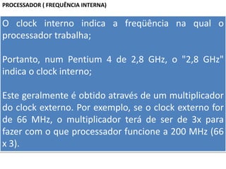 PROCESSADOR ( FREQUÊNCIA INTERNA)
O clock interno indica a freqüência na qual o
processador trabalha;
Portanto, num Pentium 4 de 2,8 GHz, o "2,8 GHz"
indica o clock interno;
Este geralmente é obtido através de um multiplicador
do clock externo. Por exemplo, se o clock externo for
de 66 MHz, o multiplicador terá de ser de 3x para
fazer com o que processador funcione a 200 MHz (66
x 3).
 