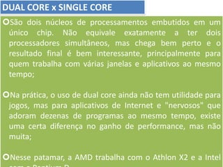 DUAL CORE x SINGLE CORE
São dois núcleos de processamentos embutidos em um
único chip. Não equivale exatamente a ter dois
processadores simultâneos, mas chega bem perto e o
resultado final é bem interessante, principalmente para
quem trabalha com várias janelas e aplicativos ao mesmo
tempo;
Na prática, o uso de dual core ainda não tem utilidade para
jogos, mas para aplicativos de Internet e "nervosos" que
adoram dezenas de programas ao mesmo tempo, existe
uma certa diferença no ganho de performance, mas não
muita;
Nesse patamar, a AMD trabalha com o Athlon X2 e a Intel
 