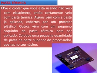 PASTA TÉRMICA
Se o cooler que você está usando não veio
com elastômero, então certamente veio
com pasta térmica. Alguns vêm com a pasta
já aplicada, cobertos por um protetor
plástico. Outros vêm com um pequeno
saquinho de pasta térmica para ser
aplicado. Coloque uma pequena quantidade
de pasta na parte superior do processador,
apenas no seu núcleo.
 