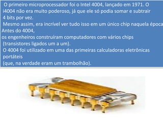 . O primeiro microprocessador foi o Intel 4004, lançado em 1971. O
i4004 não era muito poderoso, já que ele só podia somar e subtrair
4 bits por vez.
Mesmo assim, era incrível ver tudo isso em um único chip naquela época
Antes do 4004,
os engenheiros construíram computadores com vários chips
(transistores ligados um a um).
O 4004 foi utilizado em uma das primeiras calculadoras eletrônicas
portáteis
(que, na verdade eram um trambolhão).
 