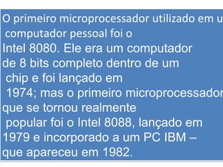 O primeiro microprocessador utilizado em u
computador pessoal foi o
Intel 8080. Ele era um computador
de 8 bits completo dentro de um
chip e foi lançado em
1974; mas o primeiro microprocessador
que se tornou realmente
popular foi o Intel 8088, lançado em
1979 e incorporado a um PC IBM –
que apareceu em 1982.
 