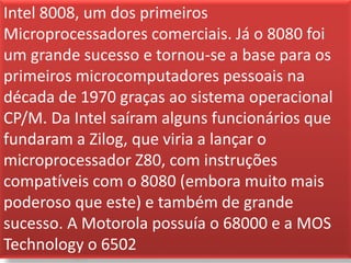Intel 8008, um dos primeiros
Microprocessadores comerciais. Já o 8080 foi
um grande sucesso e tornou-se a base para os
primeiros microcomputadores pessoais na
década de 1970 graças ao sistema operacional
CP/M. Da Intel saíram alguns funcionários que
fundaram a Zilog, que viria a lançar o
microprocessador Z80, com instruções
compatíveis com o 8080 (embora muito mais
poderoso que este) e também de grande
sucesso. A Motorola possuía o 68000 e a MOS
Technology o 6502
 