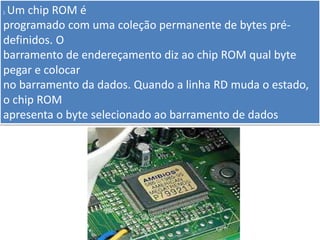 ). Um chip ROM é
programado com uma coleção permanente de bytes pré-
definidos. O
barramento de endereçamento diz ao chip ROM qual byte
pegar e colocar
no barramento da dados. Quando a linha RD muda o estado,
o chip ROM
apresenta o byte selecionado ao barramento de dados
 