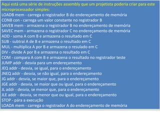 Aqui está uma série de instruções assembly que um projetista poderia criar para este
microprocessador simples:
LOADB mem - carrega o registrador B do endereçamento de memória
CONB con - carrega um valor constante no registrador B
SAVEB mem - armazena o registrador B no endereçamento de memória
SAVEC mem - armazena o registrador C no endereçamento de memória
ADD - soma A com B e armazena o resultado em C
SUB - subtrai A de B e armazena o resultado em C
MUL - multiplica A por B e armazena o resulado em C
DIV - divide A por B e armazena o resultado em C
COM - compara A com B e armazena o resultado no registrador teste
JUMP addr - desvia para um endereçamento
JEQ addr - desvia, se igual, para o endereçamento
JNEQ addr - desvia, se não igual, para o endereçamento
JG addr - desvia, se maior que, para o endereçamento
JGE addr - desvia, se maior que ou igual, para o endereçamento
JL addr - desvia, se menor que, para o endereçamento
JLE addr - desvia, se menor que ou igual, para o endereçamento
STOP - pára a execução
LOADA mem - carrega o registrador A do endereçamento de memória
 